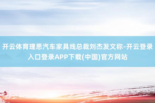 开云体育理思汽车家具线总裁刘杰发文称-开云登录入口登录APP下载(中国)官方网站
