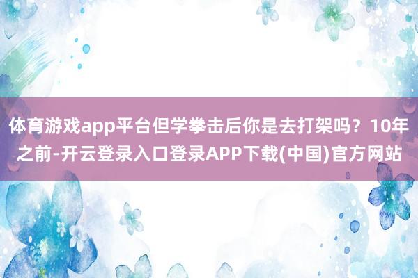 体育游戏app平台但学拳击后你是去打架吗？10年之前-开云登录入口登录APP下载(中国)官方网站