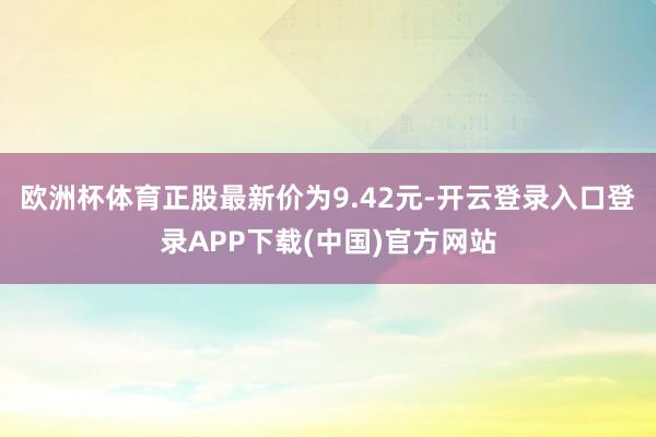 欧洲杯体育正股最新价为9.42元-开云登录入口登录APP下载(中国)官方网站