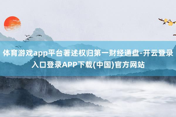 体育游戏app平台著述权归第一财经通盘-开云登录入口登录APP下载(中国)官方网站