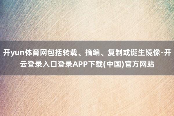 开yun体育网包括转载、摘编、复制或诞生镜像-开云登录入口登录APP下载(中国)官方网站