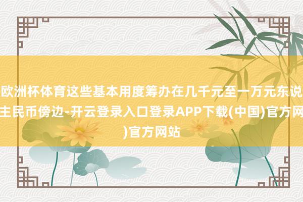 欧洲杯体育这些基本用度筹办在几千元至一万元东说念主民币傍边-开云登录入口登录APP下载(中国)官方网站