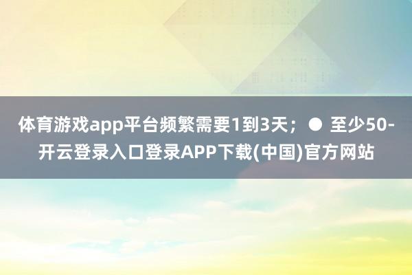 体育游戏app平台频繁需要1到3天；● 至少50-开云登录入口登录APP下载(中国)官方网站