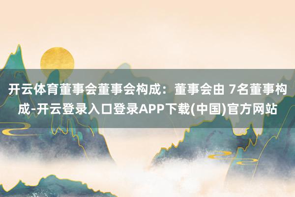 开云体育董事会董事会构成：董事会由 7名董事构成-开云登录入口登录APP下载(中国)官方网站