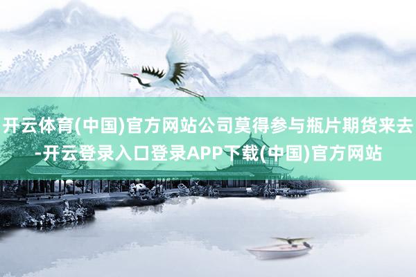 开云体育(中国)官方网站公司莫得参与瓶片期货来去-开云登录入口登录APP下载(中国)官方网站