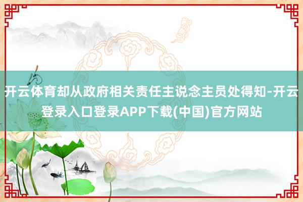 开云体育却从政府相关责任主说念主员处得知-开云登录入口登录APP下载(中国)官方网站