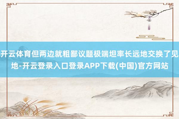 开云体育但两边就粗鄙议题极端坦率长远地交换了见地-开云登录入口登录APP下载(中国)官方网站