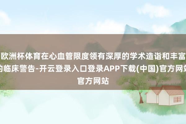欧洲杯体育在心血管限度领有深厚的学术造诣和丰富的临床警告-开云登录入口登录APP下载(中国)官方网站
