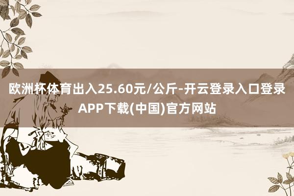 欧洲杯体育出入25.60元/公斤-开云登录入口登录APP下载(中国)官方网站