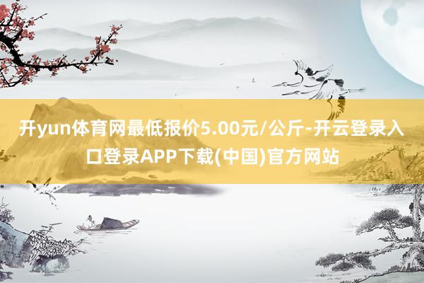 开yun体育网最低报价5.00元/公斤-开云登录入口登录APP下载(中国)官方网站