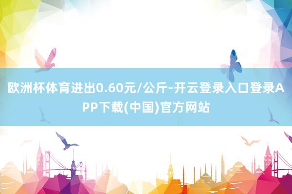 欧洲杯体育进出0.60元/公斤-开云登录入口登录APP下载(中国)官方网站