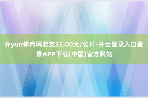 开yun体育网收支35.00元/公斤-开云登录入口登录APP下载(中国)官方网站