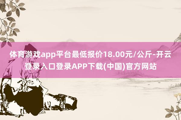 体育游戏app平台最低报价18.00元/公斤-开云登录入口登录APP下载(中国)官方网站