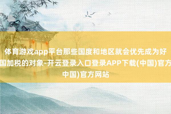 体育游戏app平台那些国度和地区就会优先成为好意思国加税的对象-开云登录入口登录APP下载(中国)官方网站