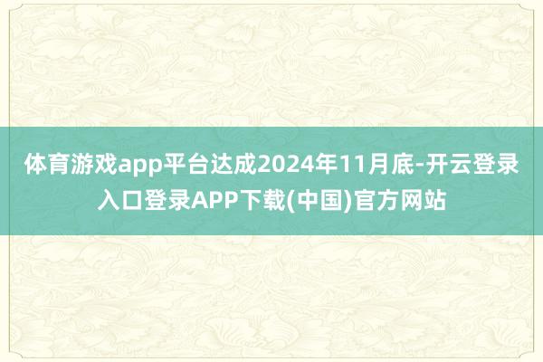 体育游戏app平台达成2024年11月底-开云登录入口登录APP下载(中国)官方网站