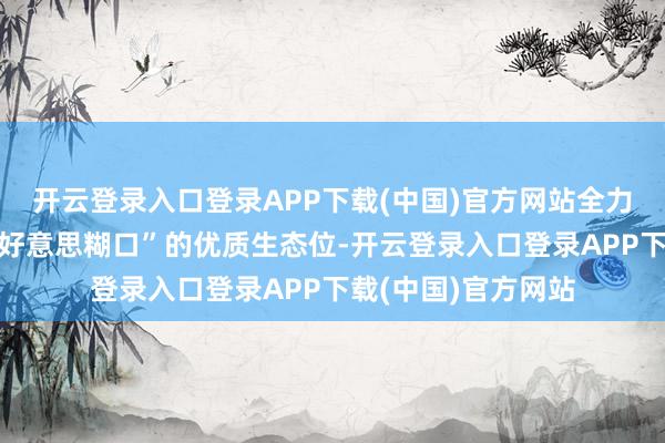 开云登录入口登录APP下载(中国)官方网站全力构建首个“成王人好意思糊口”的优质生态位-开云登录入口登录APP下载(中国)官方网站