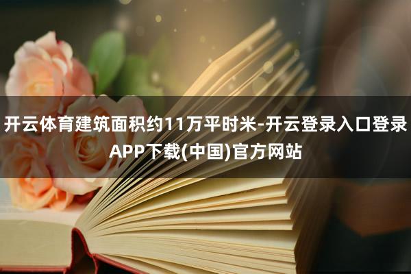 开云体育建筑面积约11万平时米-开云登录入口登录APP下载(中国)官方网站