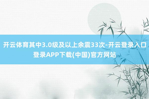 开云体育其中3.0级及以上余震33次-开云登录入口登录APP下载(中国)官方网站