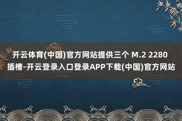 开云体育(中国)官方网站提供三个 M.2 2280 插槽-开云登录入口登录APP下载(中国)官方网站