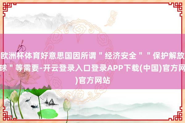欧洲杯体育好意思国因所谓＂经济安全＂＂保护解放寰球＂等需要-开云登录入口登录APP下载(中国)官方网站