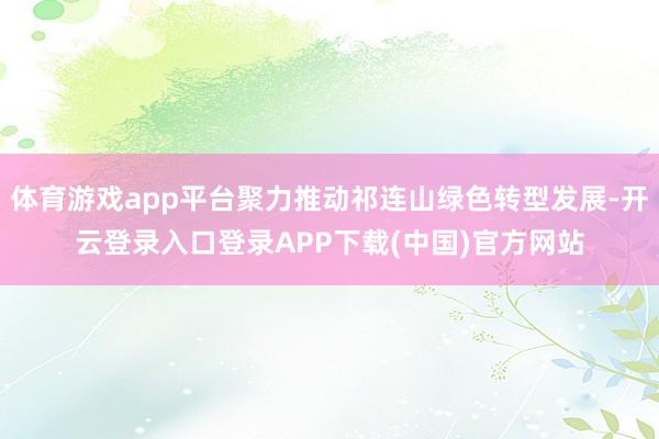 体育游戏app平台聚力推动祁连山绿色转型发展-开云登录入口登录APP下载(中国)官方网站