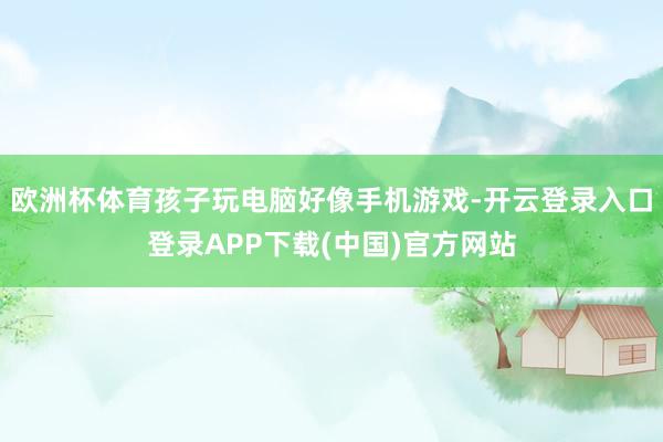 欧洲杯体育孩子玩电脑好像手机游戏-开云登录入口登录APP下载(中国)官方网站