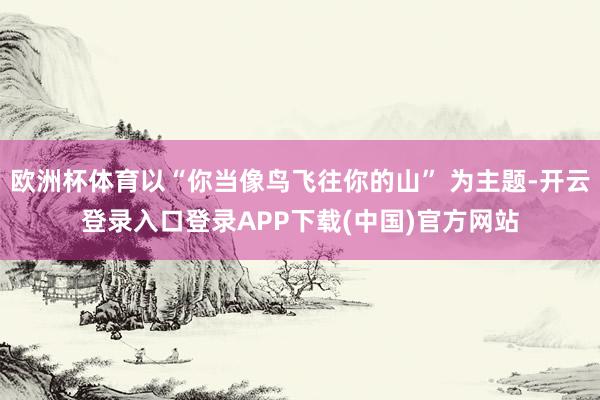 欧洲杯体育以“你当像鸟飞往你的山” 为主题-开云登录入口登录APP下载(中国)官方网站