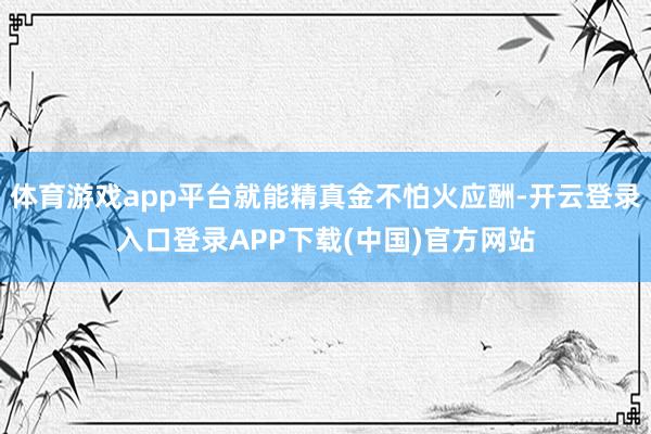 体育游戏app平台就能精真金不怕火应酬-开云登录入口登录APP下载(中国)官方网站