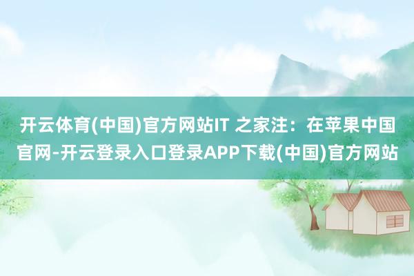 开云体育(中国)官方网站IT 之家注：在苹果中国官网-开云登录入口登录APP下载(中国)官方网站