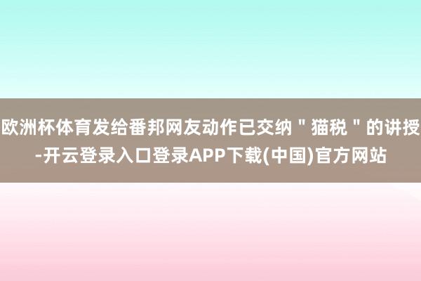 欧洲杯体育发给番邦网友动作已交纳＂猫税＂的讲授-开云登录入口登录APP下载(中国)官方网站