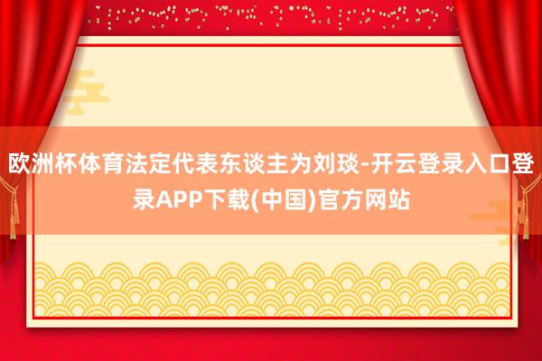 欧洲杯体育法定代表东谈主为刘琰-开云登录入口登录APP下载(中国)官方网站