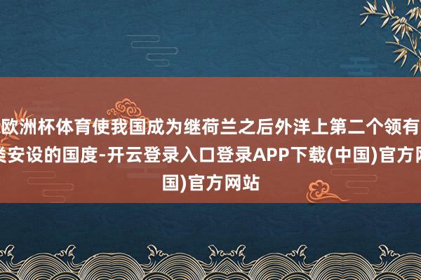欧洲杯体育使我国成为继荷兰之后外洋上第二个领有此类安设的国度-开云登录入口登录APP下载(中国)官方网站