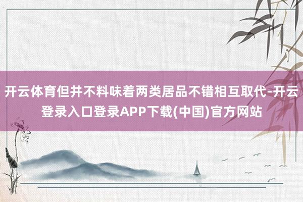 开云体育但并不料味着两类居品不错相互取代-开云登录入口登录APP下载(中国)官方网站