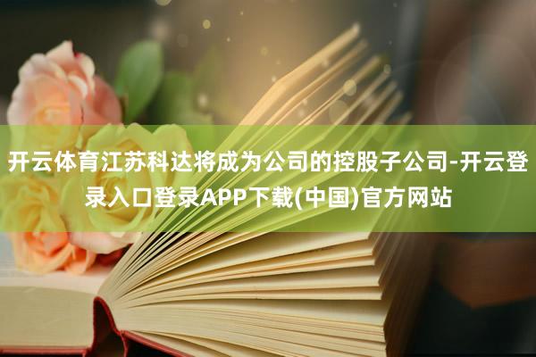 开云体育江苏科达将成为公司的控股子公司-开云登录入口登录APP下载(中国)官方网站