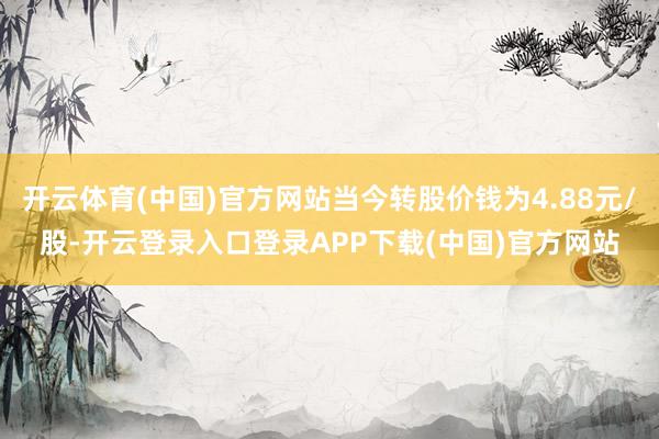 开云体育(中国)官方网站当今转股价钱为4.88元/股-开云登录入口登录APP下载(中国)官方网站