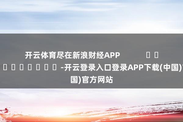 开云体育尽在新浪财经APP            													-开云登录入口登录APP下载(中国)官方网站