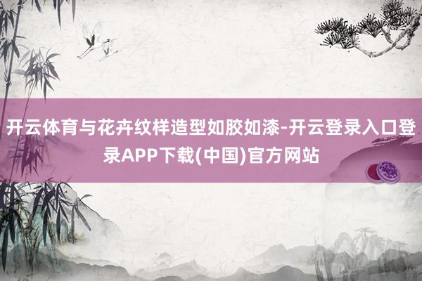 开云体育与花卉纹样造型如胶如漆-开云登录入口登录APP下载(中国)官方网站