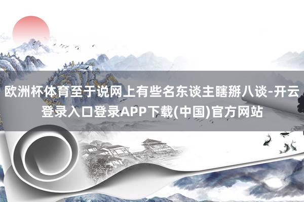 欧洲杯体育至于说网上有些名东谈主瞎掰八谈-开云登录入口登录APP下载(中国)官方网站