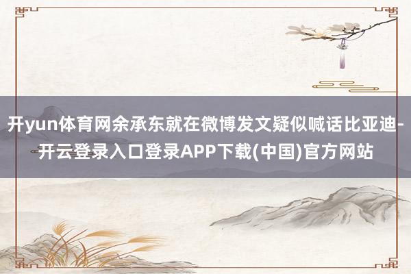 开yun体育网余承东就在微博发文疑似喊话比亚迪-开云登录入口登录APP下载(中国)官方网站
