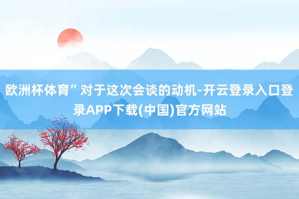 欧洲杯体育”　　对于这次会谈的动机-开云登录入口登录APP下载(中国)官方网站