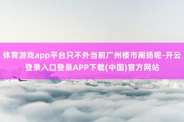 体育游戏app平台只不外当前广州楼市阐扬呢-开云登录入口登录APP下载(中国)官方网站
