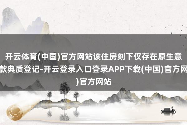 开云体育(中国)官方网站该住房刻下仅存在原生意贷款典质登记-开云登录入口登录APP下载(中国)官方网站