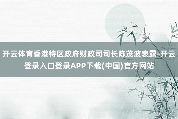 开云体育香港特区政府财政司司长陈茂波表露-开云登录入口登录APP下载(中国)官方网站