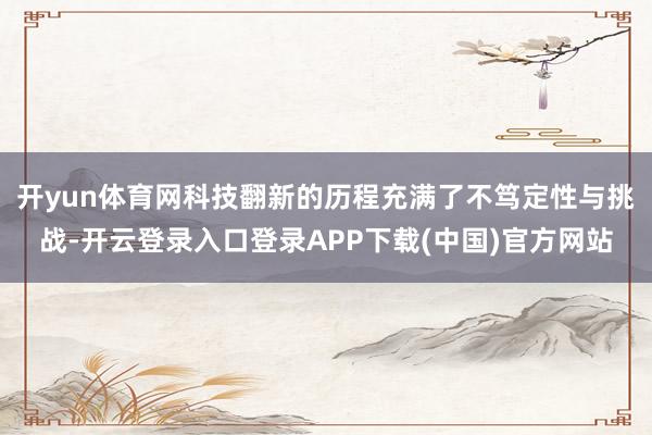 开yun体育网科技翻新的历程充满了不笃定性与挑战-开云登录入口登录APP下载(中国)官方网站