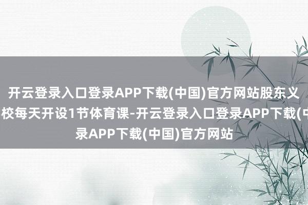 开云登录入口登录APP下载(中国)官方网站股东义务老师阶段学校每天开设1节体育课-开云登录入口登录APP下载(中国)官方网站