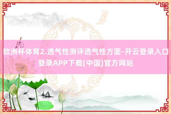 欧洲杯体育2.透气性测评透气性方面-开云登录入口登录APP下载(中国)官方网站