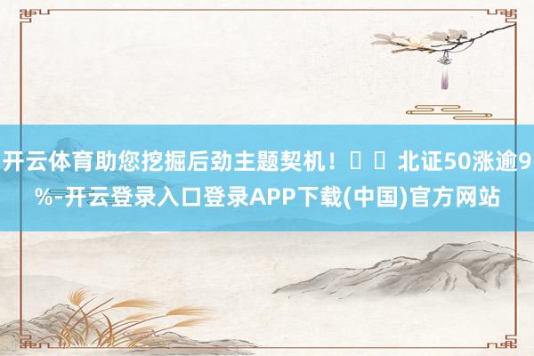 开云体育助您挖掘后劲主题契机！		北证50涨逾9%-开云登录入口登录APP下载(中国)官方网站