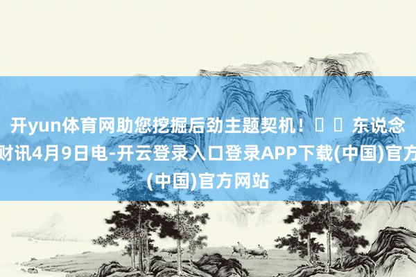 开yun体育网助您挖掘后劲主题契机！		东说念主民财讯4月9日电-开云登录入口登录APP下载(中国)官方网站