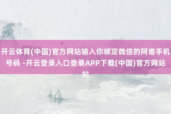 开云体育(中国)官方网站输入你绑定微信的阿谁手机号码 -开云登录入口登录APP下载(中国)官方网站