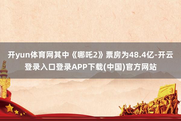开yun体育网其中《哪吒2》票房为48.4亿-开云登录入口登录APP下载(中国)官方网站